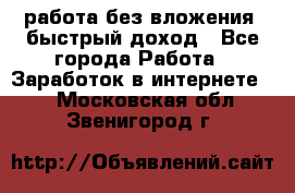 работа без вложения, быстрый доход - Все города Работа » Заработок в интернете   . Московская обл.,Звенигород г.